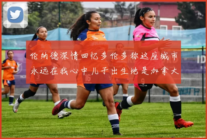 伦纳德深情回忆多伦多称这座城市永远在我心中儿子出生地是加拿大