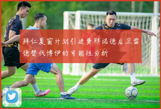 拜仁夏窗计划引进费耶诺德后卫雷德替代博伊的可能性分析