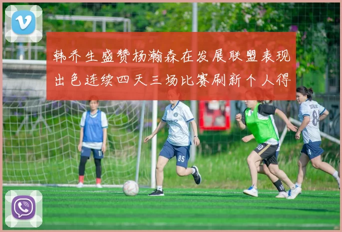 韩乔生盛赞杨瀚森在发展联盟表现出色连续四天三场比赛刷新个人得分与篮板纪录