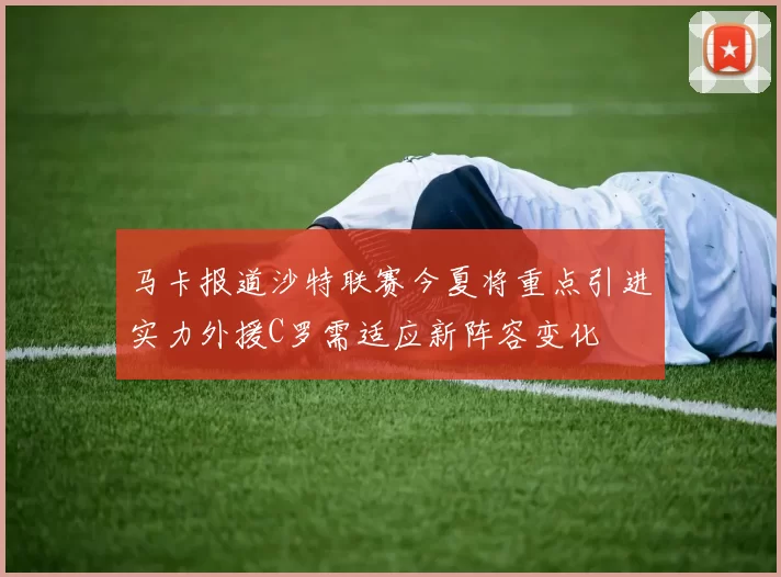 马卡报道沙特联赛今夏将重点引进实力外援C罗需适应新阵容变化