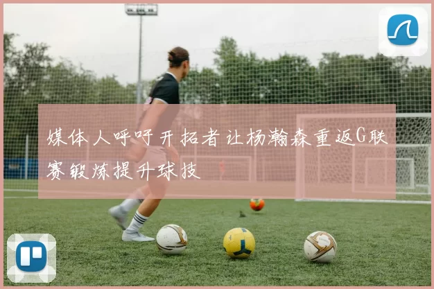 媒体人呼吁开拓者让杨瀚森重返G联赛锻炼提升球技
