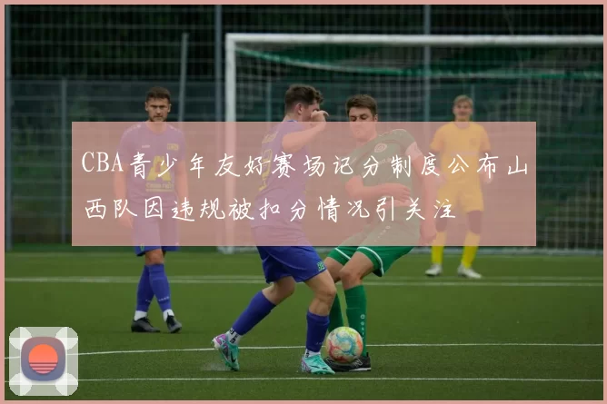 CBA青少年友好赛场记分制度公布山西队因违规被扣分情况引关注